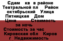 Сдам 1-кв. в районе Театральной пл. › Район ­ октябрьский › Улица ­ Пятницкая › Дом ­ 90 › Цена ­ 600 › Стоимость за ночь ­ 800 › Стоимость за час ­ 250 - Кировская обл., Киров г. Недвижимость » Квартиры аренда посуточно   